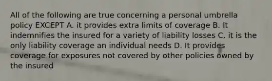 All of the following are true concerning a personal umbrella policy EXCEPT A. it provides extra limits of coverage B. It indemnifies the insured for a variety of liability losses C. it is the only liability coverage an individual needs D. It provides coverage for exposures not covered by other policies owned by the insured