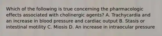 Which of the following is true concerning the pharmacologic effects associated with cholinergic agents? A. Trachycardia and an increase in blood pressure and cardiac output B. Stasis or intestinal motility C. Miosis D. An increase in intraocular pressure