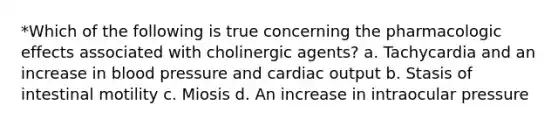 *Which of the following is true concerning the pharmacologic effects associated with cholinergic agents? a. Tachycardia and an increase in blood pressure and cardiac output b. Stasis of intestinal motility c. Miosis d. An increase in intraocular pressure