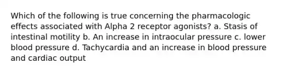 Which of the following is true concerning the pharmacologic effects associated with Alpha 2 receptor agonists? a. Stasis of intestinal motility b. An increase in intraocular pressure c. lower blood pressure d. Tachycardia and an increase in blood pressure and cardiac output