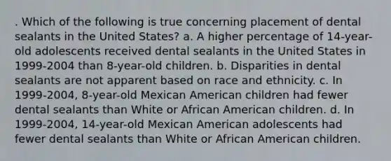 . Which of the following is true concerning placement of dental sealants in the United States? a. A higher percentage of 14-year-old adolescents received dental sealants in the United States in 1999-2004 than 8-year-old children. b. Disparities in dental sealants are not apparent based on race and ethnicity. c. In 1999-2004, 8-year-old Mexican American children had fewer dental sealants than White or African American children. d. In 1999-2004, 14-year-old Mexican American adolescents had fewer dental sealants than White or African American children.