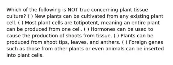 Which of the following is NOT true concerning plant tissue culture? ( ) New plants can be cultivated from any existing plant cell. ( ) Most plant cells are totipotent, meaning an entire plant can be produced from one cell. ( ) Hormones can be used to cause the production of shoots from tissue. ( ) Plants can be produced from shoot tips, leaves, and anthers. ( ) Foreign genes such as those from other plants or even animals can be inserted into plant cells.