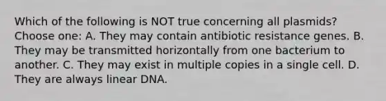 Which of the following is NOT true concerning all plasmids? Choose one: A. They may contain antibiotic resistance genes. B. They may be transmitted horizontally from one bacterium to another. C. They may exist in multiple copies in a single cell. D. They are always linear DNA.