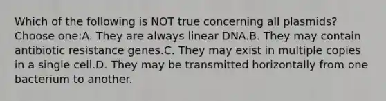 Which of the following is NOT true concerning all plasmids?Choose one:A. They are always linear DNA.B. They may contain antibiotic resistance genes.C. They may exist in multiple copies in a single cell.D. They may be transmitted horizontally from one bacterium to another.