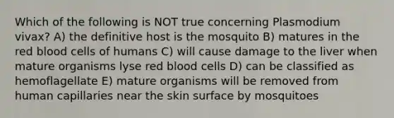 Which of the following is NOT true concerning Plasmodium vivax? A) the definitive host is the mosquito B) matures in the red blood cells of humans C) will cause damage to the liver when mature organisms lyse red blood cells D) can be classified as hemoflagellate E) mature organisms will be removed from human capillaries near the skin surface by mosquitoes