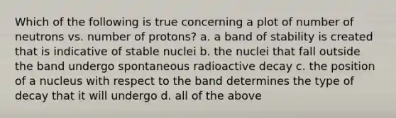 Which of the following is true concerning a plot of number of neutrons vs. number of protons? a. a band of stability is created that is indicative of stable nuclei b. the nuclei that fall outside the band undergo spontaneous radioactive decay c. the position of a nucleus with respect to the band determines the type of decay that it will undergo d. all of the above