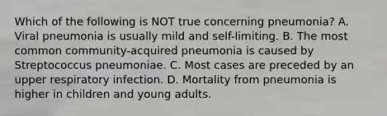 Which of the following is NOT true concerning pneumonia? A. Viral pneumonia is usually mild and self-limiting. B. The most common community-acquired pneumonia is caused by Streptococcus pneumoniae. C. Most cases are preceded by an upper respiratory infection. D. Mortality from pneumonia is higher in children and young adults.