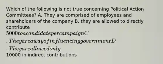 Which of the following is not true concerning Political Action Committees? A. They are comprised of employees and shareholders of the company B. they are allowed to directly contribute 5000 to a candidate per campaign C. They are a way of influencing government D. They are allowed only10000 in indirect contributions