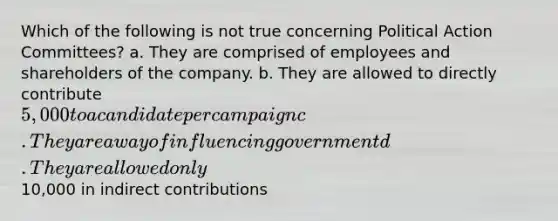 Which of the following is not true concerning Political Action Committees? a. They are comprised of employees and shareholders of the company. b. They are allowed to directly contribute 5,000 to a candidate per campaign c. They are a way of influencing government d. They are allowed only10,000 in indirect contributions