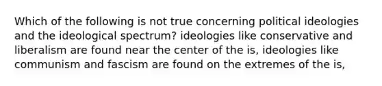 Which of the following is not true concerning political ideologies and the ideological spectrum? ideologies like conservative and liberalism are found near the center of the is, ideologies like communism and fascism are found on the extremes of the is,