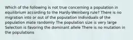 Which of the following is not true concerning a population in equilibrium according to the Hardy-Weinberg rule? There is no migration into or out of the population Individuals of the population mate randomly The population size is very large Selection is favoring the dominant allele There is no mutation in the populations