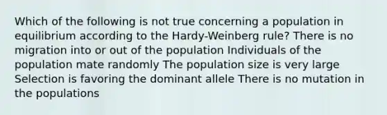 Which of the following is not true concerning a population in equilibrium according to the Hardy-Weinberg rule? There is no migration into or out of the population Individuals of the population mate randomly The population size is very large Selection is favoring the dominant allele There is no mutation in the populations