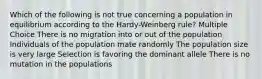 Which of the following is not true concerning a population in equilibrium according to the Hardy-Weinberg rule? Multiple Choice There is no migration into or out of the population Individuals of the population mate randomly The population size is very large Selection is favoring the dominant allele There is no mutation in the populations