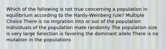 Which of the following is not true concerning a population in equilibrium according to the Hardy-Weinberg rule? Multiple Choice There is no migration into or out of the population Individuals of the population mate randomly The population size is very large Selection is favoring the dominant allele There is no mutation in the populations