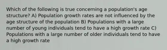 Which of the following is true concerning a population's age structure? A) Population growth rates are not influenced by the age structure of the population B) Populations with a large number of young individuals tend to have a high growth rate C) Populations with a large number of older individuals tend to have a high growth rate