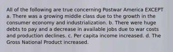 All of the following are true concerning Postwar America EXCEPT a. There was a growing middle class due to the growth in the consumer economy and industrialization. b. There were huge debts to pay and a decrease in available jobs due to war costs and production declines. c. Per capita income increased. d. The Gross National Product increased.