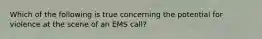 Which of the following is true concerning the potential for violence at the scene of an EMS call?