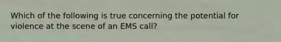 Which of the following is true concerning the potential for violence at the scene of an EMS call?