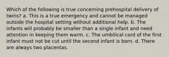 Which of the following is true concerning prehospital delivery of twins? a. This is a true emergency and cannot be managed outside the hospital setting without additional help. b. The infants will probably be smaller than a single infant and need attention in keeping them warm. c. The umbilical cord of the first infant must not be cut until the second infant is born. d. There are always two placentas.