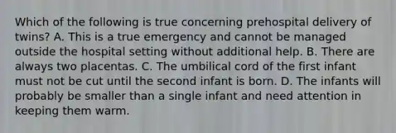 Which of the following is true concerning prehospital delivery of​ twins? A. This is a true emergency and cannot be managed outside the hospital setting without additional help. B. There are always two placentas. C. The umbilical cord of the first infant must not be cut until the second infant is born. D. The infants will probably be smaller than a single infant and need attention in keeping them warm.