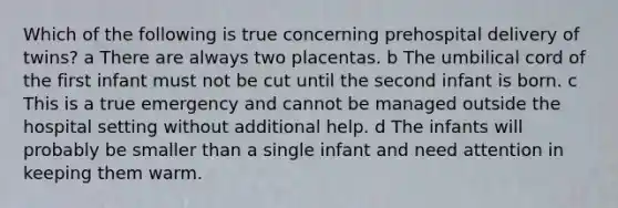 Which of the following is true concerning prehospital delivery of twins? a There are always two placentas. b The umbilical cord of the first infant must not be cut until the second infant is born. c This is a true emergency and cannot be managed outside the hospital setting without additional help. d The infants will probably be smaller than a single infant and need attention in keeping them warm.