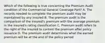 Which of the following is true concerning the Premium Audit condition of the Commercial General Coverage Part? A. The records needed to complete the premium audit may be maintained by any insured B. The premium audit is the comparison of the insured's premium with the average premium in the insured's rating classification C. Premium audit refers to the right of the insured to contest the premium after policy issuance D. The premium audit determines what the earned premium will be at the end of the policy period