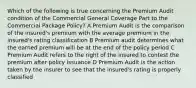 Which of the following is true concerning the Premium Audit condition of the Commercial General Coverage Part to the Commercial Package Policy? A Premium Audit is the comparison of the insured's premium with the average premium in the insured's rating classification B Premium audit determines what the earned premium will be at the end of the policy period C Premium Audit refers to the right of the insured to contest the premium after policy issuance D Premium Audit is the action taken by the insurer to see that the insured's rating is properly classified