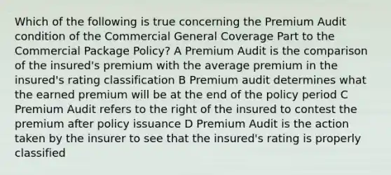 Which of the following is true concerning the Premium Audit condition of the Commercial General Coverage Part to the Commercial Package Policy? A Premium Audit is the comparison of the insured's premium with the average premium in the insured's rating classification B Premium audit determines what the earned premium will be at the end of the policy period C Premium Audit refers to the right of the insured to contest the premium after policy issuance D Premium Audit is the action taken by the insurer to see that the insured's rating is properly classified