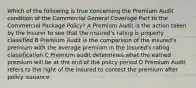 Which of the following is true concerning the Premium Audit condition of the Commercial General Coverage Part to the Commercial Package Policy? A Premium Audit is the action taken by the insurer to see that the insured's rating is properly classified B Premium Audit is the comparison of the insured's premium with the average premium in the insured's rating classification C Premium audit determines what the earned premium will be at the end of the policy period D Premium Audit refers to the right of the insured to contest the premium after policy issuance