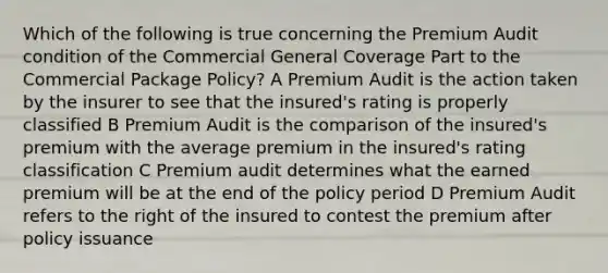 Which of the following is true concerning the Premium Audit condition of the Commercial General Coverage Part to the Commercial Package Policy? A Premium Audit is the action taken by the insurer to see that the insured's rating is properly classified B Premium Audit is the comparison of the insured's premium with the average premium in the insured's rating classification C Premium audit determines what the earned premium will be at the end of the policy period D Premium Audit refers to the right of the insured to contest the premium after policy issuance