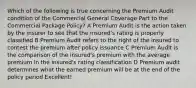 Which of the following is true concerning the Premium Audit condition of the Commercial General Coverage Part to the Commercial Package Policy? A Premium Audit is the action taken by the insurer to see that the insured's rating is properly classified B Premium Audit refers to the right of the insured to contest the premium after policy issuance C Premium Audit is the comparison of the insured's premium with the average premium in the insured's rating classification D Premium audit determines what the earned premium will be at the end of the policy period Excellent!