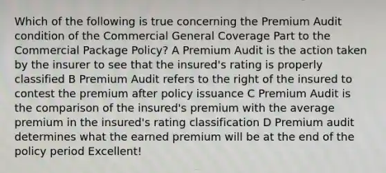 Which of the following is true concerning the Premium Audit condition of the Commercial General Coverage Part to the Commercial Package Policy? A Premium Audit is the action taken by the insurer to see that the insured's rating is properly classified B Premium Audit refers to the right of the insured to contest the premium after policy issuance C Premium Audit is the comparison of the insured's premium with the average premium in the insured's rating classification D Premium audit determines what the earned premium will be at the end of the policy period Excellent!