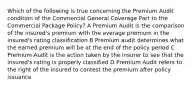 Which of the following is true concerning the Premium Audit condition of the Commercial General Coverage Part to the Commercial Package Policy? A Premium Audit is the comparison of the insured's premium with the average premium in the insured's rating classification B Premium audit determines what the earned premium will be at the end of the policy period C Premium Audit is the action taken by the insurer to see that the insured's rating is properly classified D Premium Audit refers to the right of the insured to contest the premium after policy issuance