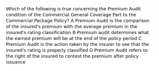 Which of the following is true concerning the Premium Audit condition of the Commercial General Coverage Part to the Commercial Package Policy? A Premium Audit is the comparison of the insured's premium with the average premium in the insured's rating classification B Premium audit determines what the earned premium will be at the end of the policy period C Premium Audit is the action taken by the insurer to see that the insured's rating is properly classified D Premium Audit refers to the right of the insured to contest the premium after policy issuance