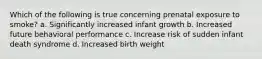 Which of the following is true concerning prenatal exposure to smoke? a. Significantly increased infant growth b. Increased future behavioral performance c. Increase risk of sudden infant death syndrome d. Increased birth weight