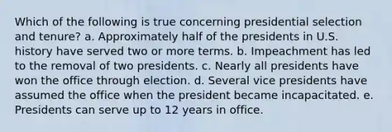 Which of the following is true concerning presidential selection and tenure? a. Approximately half of the presidents in U.S. history have served two or more terms. b. Impeachment has led to the removal of two presidents. c. Nearly all presidents have won the office through election. d. Several vice presidents have assumed the office when the president became incapacitated. e. Presidents can serve up to 12 years in office.