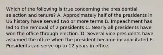 Which of the following is true concerning the presidential selection and tenure? A. Approximately half of the presidents in US history have served two or more terms B. Impeachment has led to the removal of 2 presidents C. Nearly all presidents have won the office through election. D. Several vice presidents have assumed the office when the president became incapacitated E. Presidents can serve up to 12 years in office.