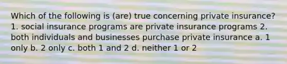 Which of the following is (are) true concerning private insurance? 1. social insurance programs are private insurance programs 2. both individuals and businesses purchase private insurance a. 1 only b. 2 only c. both 1 and 2 d. neither 1 or 2