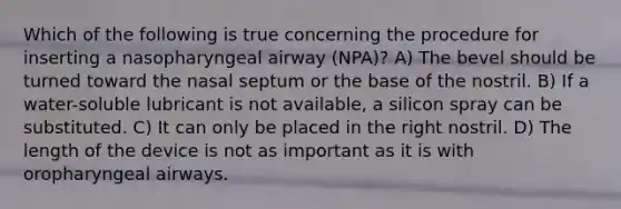 Which of the following is true concerning the procedure for inserting a nasopharyngeal airway (NPA)? A) The bevel should be turned toward the nasal septum or the base of the nostril. B) If a water-soluble lubricant is not available, a silicon spray can be substituted. C) It can only be placed in the right nostril. D) The length of the device is not as important as it is with oropharyngeal airways.