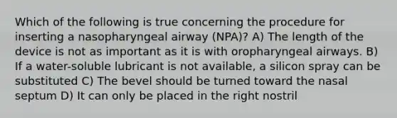 Which of the following is true concerning the procedure for inserting a nasopharyngeal airway (NPA)? A) The length of the device is not as important as it is with oropharyngeal airways. B) If a water-soluble lubricant is not available, a silicon spray can be substituted C) The bevel should be turned toward the nasal septum D) It can only be placed in the right nostril