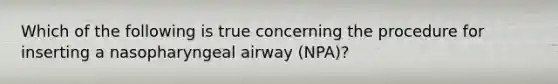 Which of the following is true concerning the procedure for inserting a nasopharyngeal airway (NPA)?