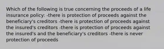 Which of the following is true concerning the proceeds of a life insurance policy: -there is protection of proceeds against the beneficiary's creditors -there is protection of proceeds against the insured's creditors -there is protection of proceeds against the insured's and the beneficiary's creditors -there is never protection of proceeds