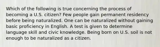 Which of the following is true concerning the process of becoming a U.S. citizen? Few people gain permanent residency before being naturalized. One can be naturalized without gaining basic proficiency in English. A test is given to determine language skill and civic knowledge. Being born on U.S. soil is not enough to be naturalized as a citizen.