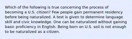 Which of the following is true concerning the process of becoming a U.S. citizen? Few people gain permanent residency before being naturalized. A test is given to determine language skill and civic knowledge. One can be naturalized without gaining basic proficiency in English. Being born on U.S. soil is not enough to be naturalized as a citizen.