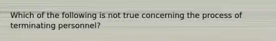 Which of the following is not true concerning the process of terminating personnel?
