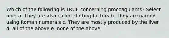 Which of the following is TRUE concerning procoagulants? Select one: a. They are also called clotting factors b. They are named using Roman numerals c. They are mostly produced by the liver d. all of the above e. none of the above