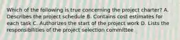 Which of the following is true concerning the project charter? A. Describes the project schedule B. Contains cost estimates for each task C. Authorizes the start of the project work D. Lists the responsibilities of the project selection committee