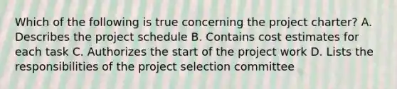 Which of the following is true concerning the project charter? A. Describes the project schedule B. Contains cost estimates for each task C. Authorizes the start of the project work D. Lists the responsibilities of the project selection committee