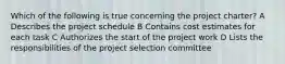 Which of the following is true concerning the project charter? A Describes the project schedule B Contains cost estimates for each task C Authorizes the start of the project work D Lists the responsibilities of the project selection committee