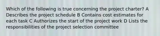 Which of the following is true concerning the project charter? A Describes the project schedule B Contains cost estimates for each task C Authorizes the start of the project work D Lists the responsibilities of the project selection committee